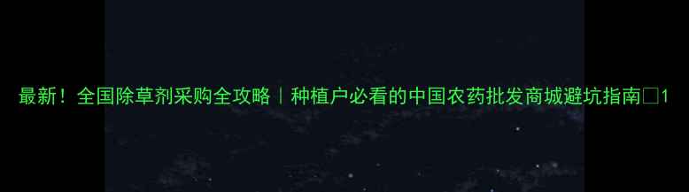 图片 最新！全国除草剂采购全攻略｜种植户必看的中国农药批发商城避坑指南🌱1