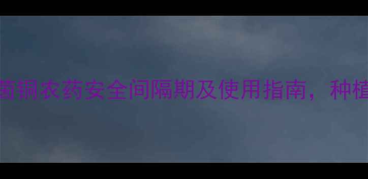 图片 最新！噻茵铜农药安全间隔期及使用指南，种植户必看！