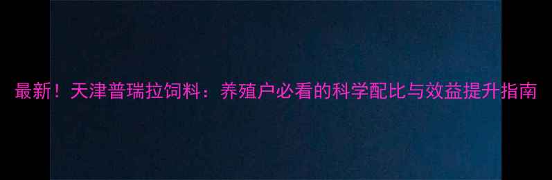 图片 最新！天津普瑞拉饲料：养殖户必看的科学配比与效益提升指南