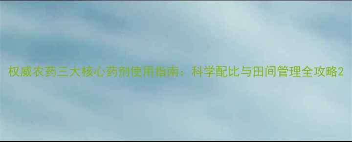 图片 权威农药三大核心药剂使用指南：科学配比与田间管理全攻略2