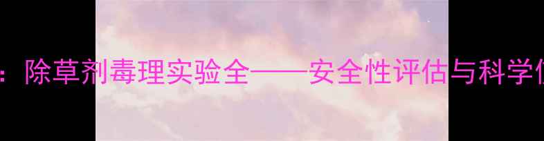 图片 权威发布：除草剂毒理实验全——安全性评估与科学使用指南2