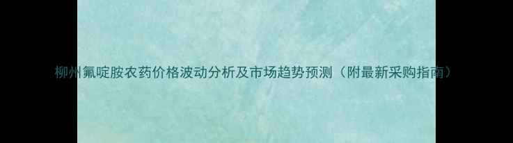 图片 柳州氟啶胺农药价格波动分析及市场趋势预测（附最新采购指南）