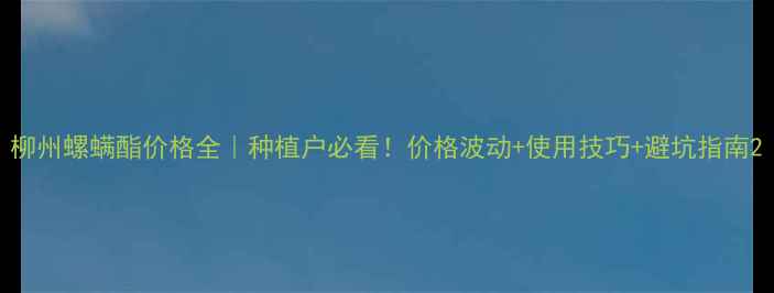 图片 柳州螺螨酯价格全｜种植户必看！价格波动+使用技巧+避坑指南2