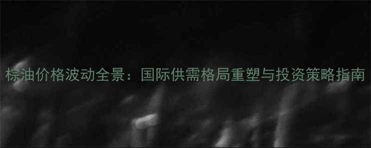 图片 棕油价格波动全景：国际供需格局重塑与投资策略指南