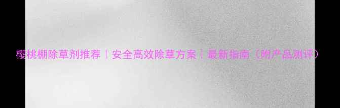 图片 樱桃棚除草剂推荐｜安全高效除草方案｜最新指南（附产品测评）