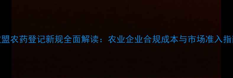 图片 欧盟农药登记新规全面解读：农业企业合规成本与市场准入指南