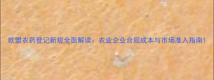 图片 欧盟农药登记新规全面解读：农业企业合规成本与市场准入指南1