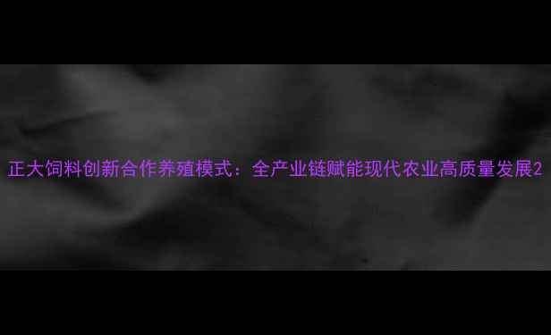 图片 正大饲料创新合作养殖模式：全产业链赋能现代农业高质量发展2
