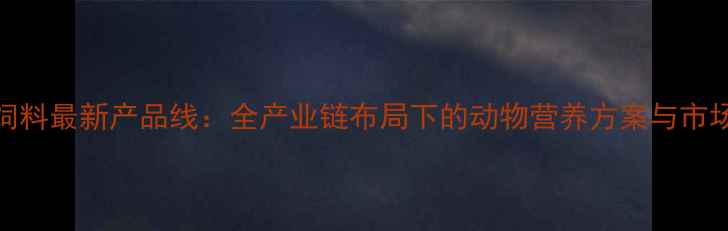 图片 正大饲料最新产品线：全产业链布局下的动物营养方案与市场前景