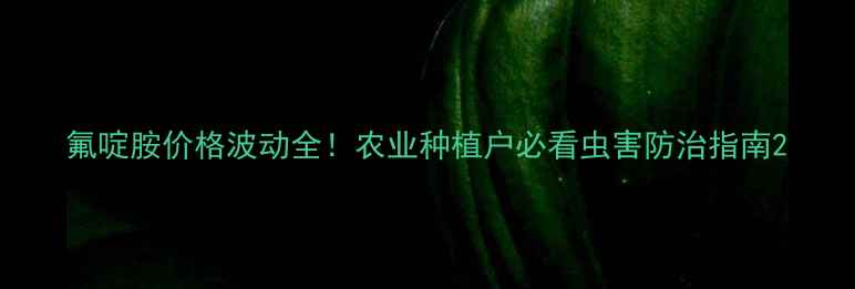 图片 氟啶胺价格波动全！农业种植户必看虫害防治指南2