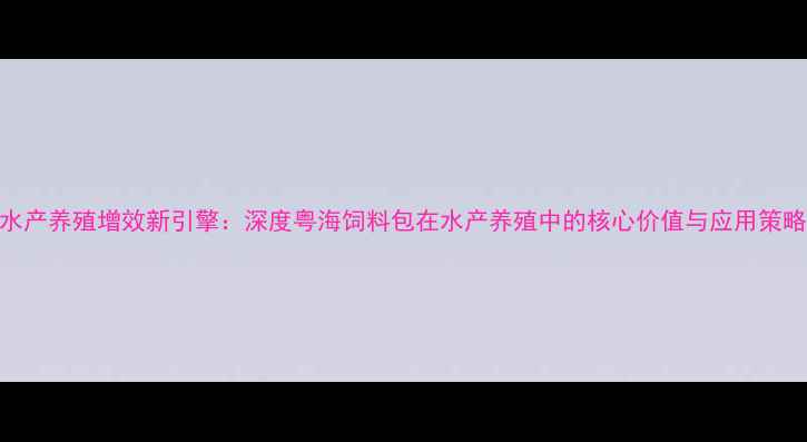 图片 水产养殖增效新引擎：深度粤海饲料包在水产养殖中的核心价值与应用策略
