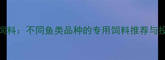图片 水产养殖必看科学选饲料：不同鱼类品种的专用饲料推荐与投喂指南（附配方表）