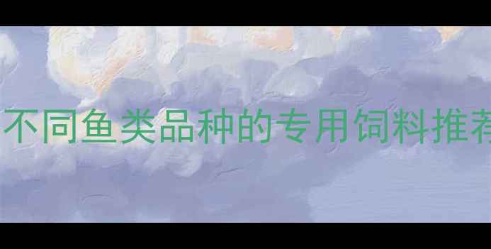 图片 水产养殖必看科学选饲料：不同鱼类品种的专用饲料推荐与投喂指南（附配方表）1