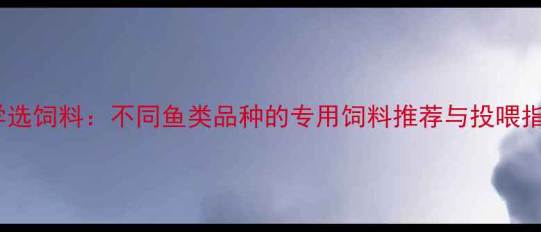 图片 水产养殖必看科学选饲料：不同鱼类品种的专用饲料推荐与投喂指南（附配方表）2