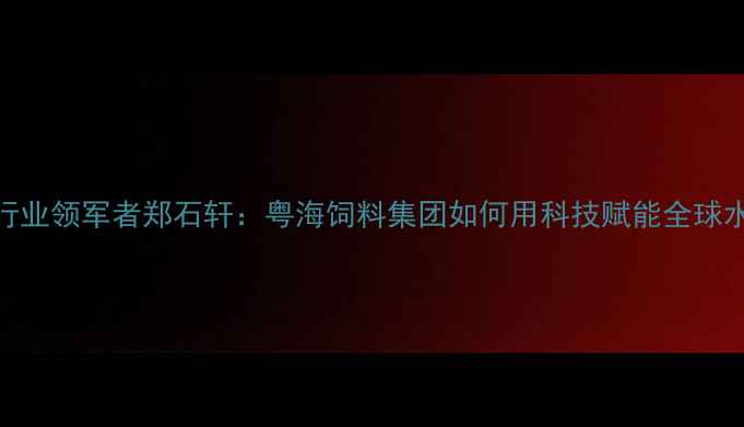图片 水产饲料行业领军者郑石轩：粤海饲料集团如何用科技赋能全球水产养殖？