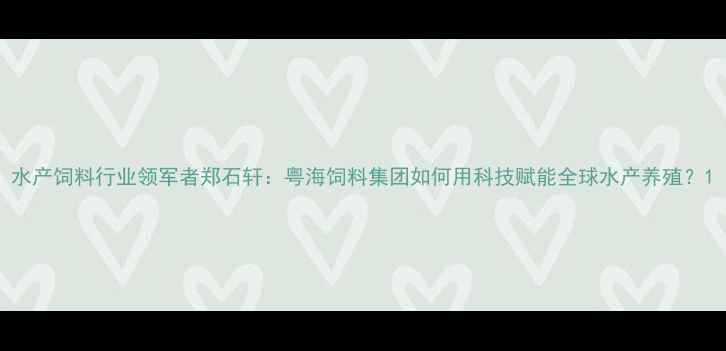 图片 水产饲料行业领军者郑石轩：粤海饲料集团如何用科技赋能全球水产养殖？1
