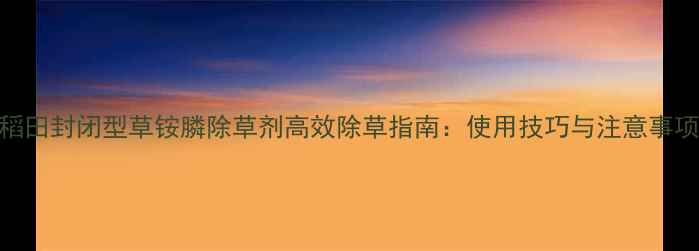 图片 水稻田封闭型草铵膦除草剂高效除草指南：使用技巧与注意事项全