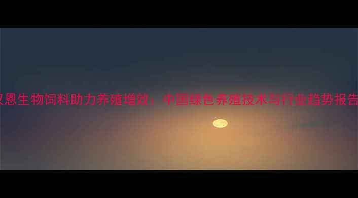 图片 汉恩生物饲料助力养殖增效：中国绿色养殖技术与行业趋势报告2
