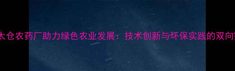 图片 江苏太仓农药厂助力绿色农业发展：技术创新与环保实践的双向突破1