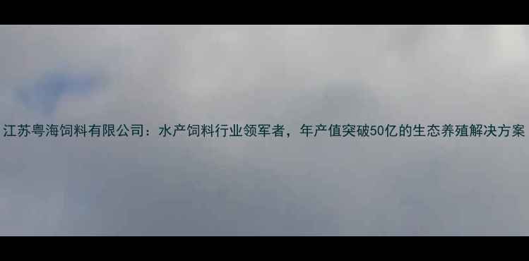 图片 江苏粤海饲料有限公司：水产饲料行业领军者，年产值突破50亿的生态养殖解决方案