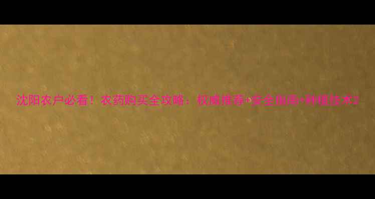 图片 沈阳农户必看！农药购买全攻略：权威推荐+安全指南+种植技术2
