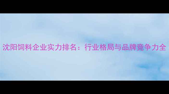 图片 沈阳饲料企业实力排名：行业格局与品牌竞争力全