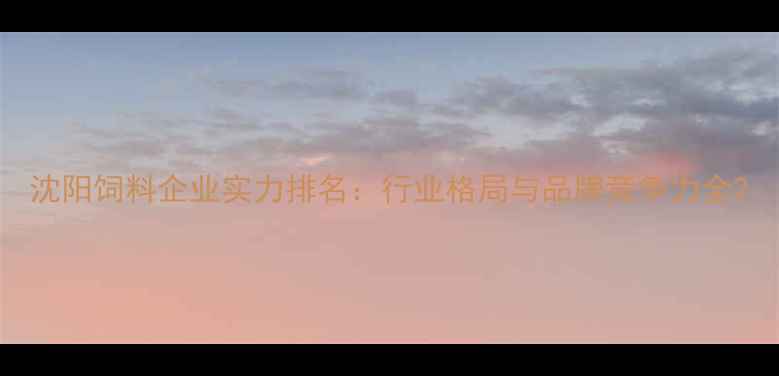 图片 沈阳饲料企业实力排名：行业格局与品牌竞争力全2