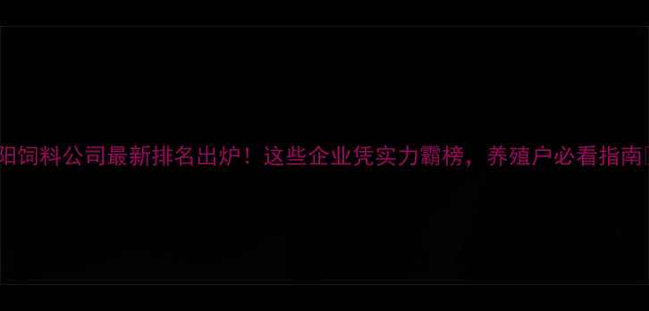 图片 沈阳饲料公司最新排名出炉！这些企业凭实力霸榜，养殖户必看指南✨2