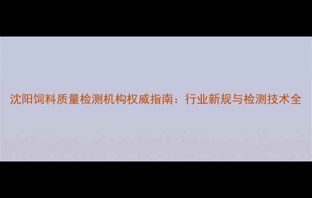 图片 沈阳饲料质量检测机构权威指南：行业新规与检测技术全