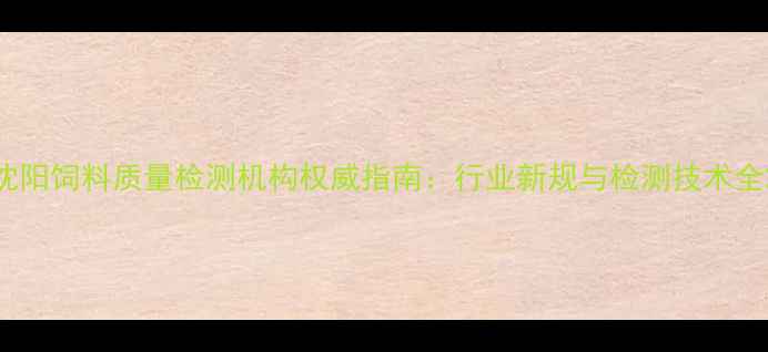图片 沈阳饲料质量检测机构权威指南：行业新规与检测技术全2