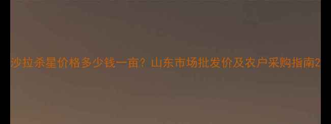 图片 沙拉杀星价格多少钱一亩？山东市场批发价及农户采购指南2