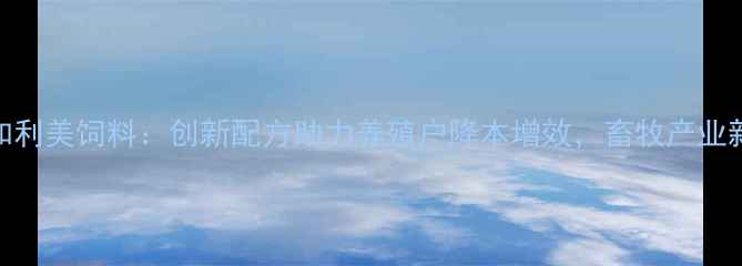 图片 河北和利美饲料：创新配方助力养殖户降本增效，畜牧产业新趋势