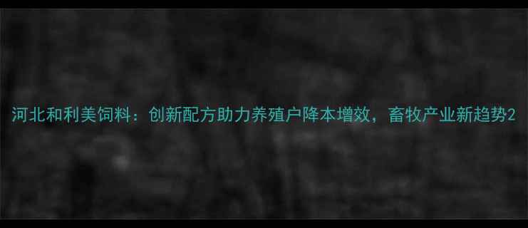 图片 河北和利美饲料：创新配方助力养殖户降本增效，畜牧产业新趋势2