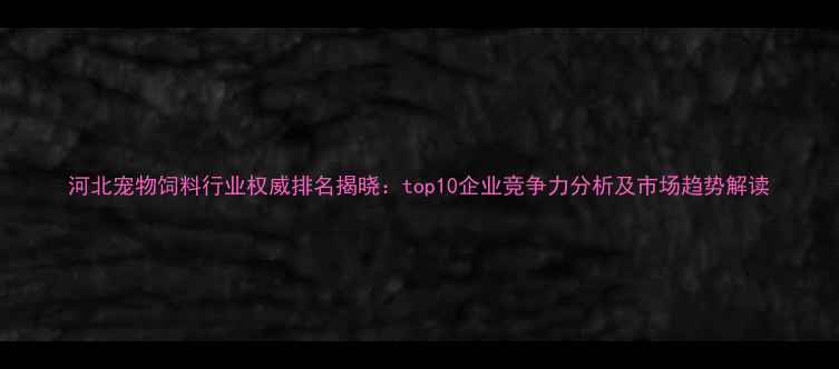 图片 河北宠物饲料行业权威排名揭晓：top10企业竞争力分析及市场趋势解读