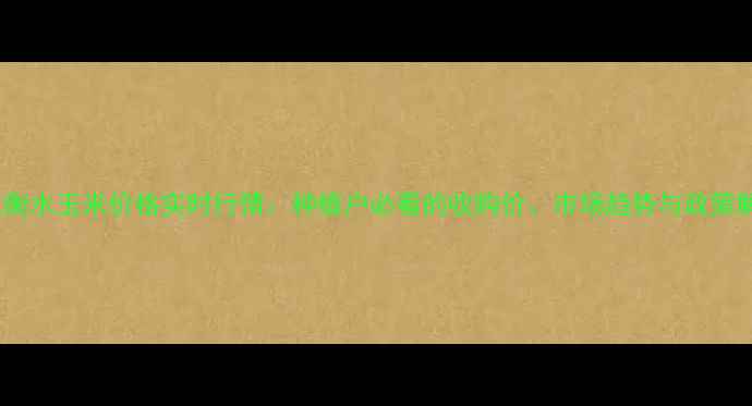 图片 河北衡水玉米价格实时行情：种植户必看的收购价、市场趋势与政策解读2