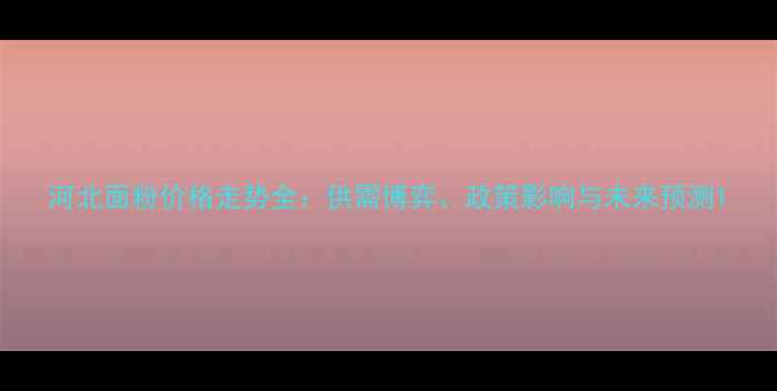 图片 河北面粉价格走势全：供需博弈、政策影响与未来预测1