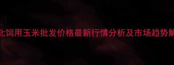 图片 河北饲用玉米批发价格最新行情分析及市场趋势解读