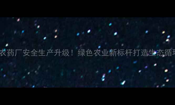 图片 河南商丘农药厂安全生产升级！绿色农业新标杆打造生态循环产业链1