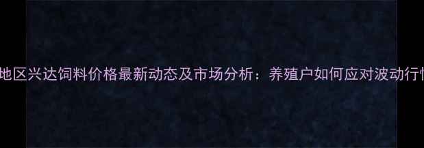 图片 河南地区兴达饲料价格最新动态及市场分析：养殖户如何应对波动行情？1