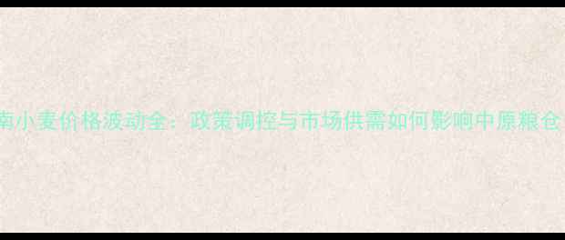 图片 河南小麦价格波动全：政策调控与市场供需如何影响中原粮仓？1