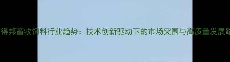 图片 河南得邦畜牧饲料行业趋势：技术创新驱动下的市场突围与高质量发展路径2