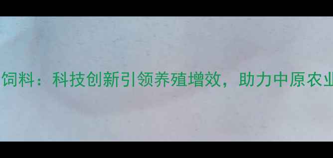 图片 河南正大邦农饲料：科技创新引领养殖增效，助力中原农业高质量发展1