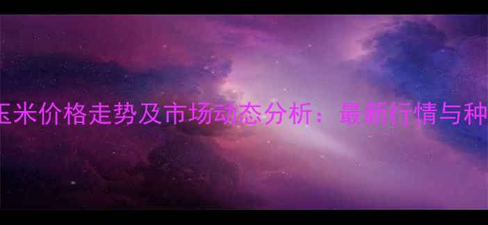 图片 河南湿玉米价格走势及市场动态分析：最新行情与种植建议1