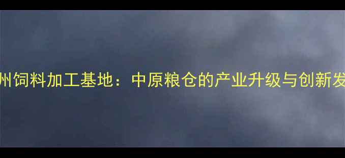 图片 河南郑州饲料加工基地：中原粮仓的产业升级与创新发展路径