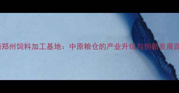 图片 河南郑州饲料加工基地：中原粮仓的产业升级与创新发展路径1