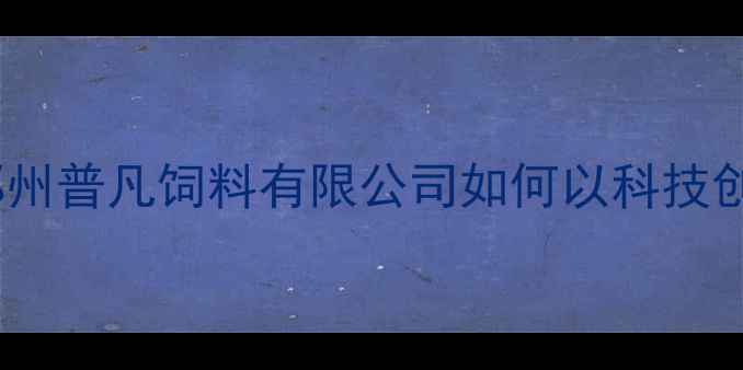 图片 河南饲料行业新标杆：郑州普凡饲料有限公司如何以科技创新助力养殖户降本增效1