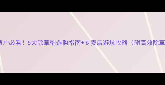 图片 油菜种植户必看！5大除草剂选购指南+专卖店避坑攻略（附高效除草方案）1