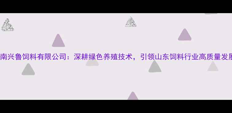 图片 济南兴鲁饲料有限公司：深耕绿色养殖技术，引领山东饲料行业高质量发展2
