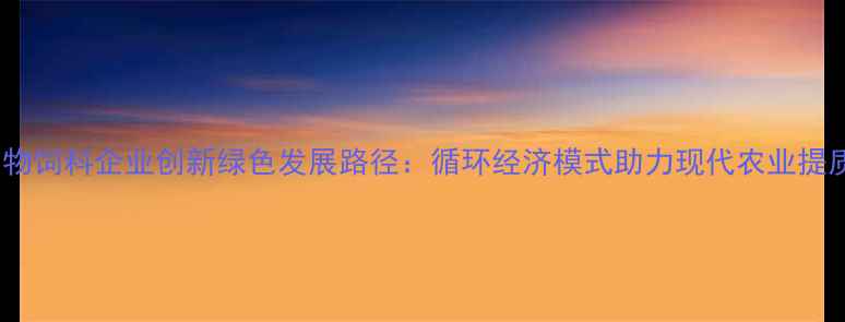 图片 济南生物饲料企业创新绿色发展路径：循环经济模式助力现代农业提质增效1