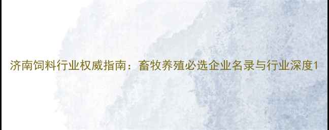 图片 济南饲料行业权威指南：畜牧养殖必选企业名录与行业深度1